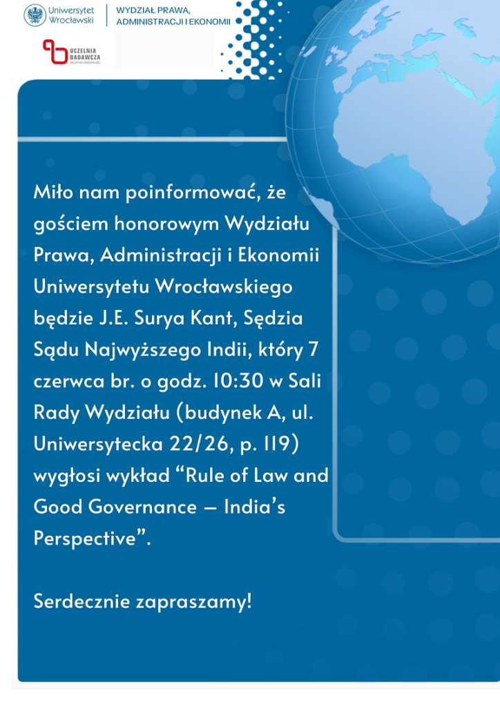 Miło nam poinformować, że gościem honorowym Wydziału Prawa, Administracji i Ekonomii Uniwersytetu Wrocławskiego będzie Surya Kant, Sędzia Sądu najwyższego Indii, który siódmego czerwca bieżącego roku o godzinie dziesiątej trzydzieści w Sali Rady Wydziału wygłosi wykład. Serdecznie zapraszamy!
